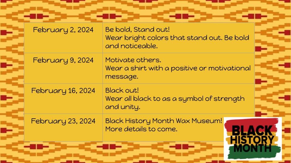 February 2, 2024 February 9, 2024 February 16, 2024 February 23, 2024 Be bold, Stand out! Wear Bright colors that stand out. Be bold and noticeable. Motivate others. Wear a shirt with a positive or motivational message. Black out! Wear all black to as a symbol of strength and unity. Black History Month Wax Museum! More details to come. BLAC NHISTOR ONT