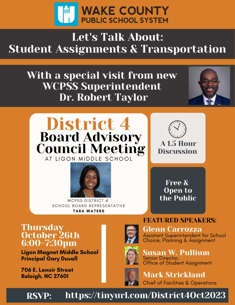 WAKE COUNTY PUBLIC SCHOOL SYSTEM Let's Talk About: Student Assignments & Transportation With a special visit from new WCPSS Superintendent Dr. Robert Taylor District 4 Board Advisory Council Meeting AT LIGON MIDDLE SCHOOL WCPSS DISTRICT 4 SCHOOL BOARD REPRESENTATIVE A 1.5 Hour Discussion Free & Open to the Public TARA WATERS Thursdav October 26th Ligon Magnet Middle School Principal Gary Duvall 706 E. Lenoir Street Raleigh, NC 27601 FEATURED SPEAKERS: Glenn Carrozza Assistant Superintendent for School Choice, Planning & Assignment Susan W. Pullium Senior Director, Office of Student Assignment Mark Strickland Chief of Facilities & Operations RSVP: https://tinyurl.com/District40ct2023